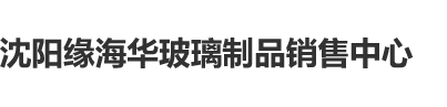 操逼内射视频沈阳缘海华玻璃制品销售中心